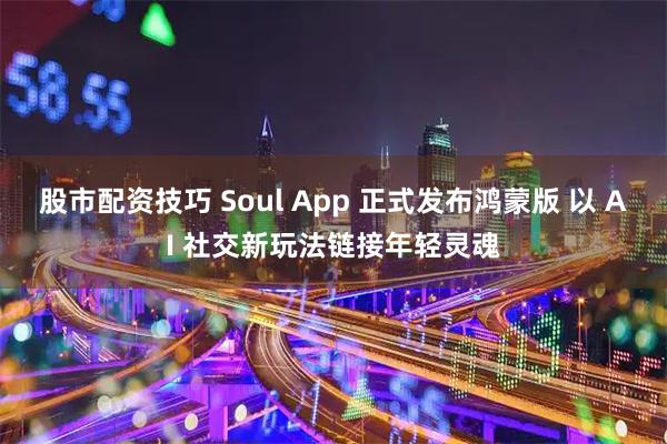 股市配资技巧 Soul App 正式发布鸿蒙版 以 AI 社交新玩法链接年轻灵魂