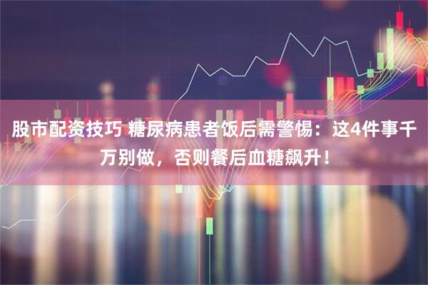 股市配资技巧 糖尿病患者饭后需警惕：这4件事千万别做，否则餐后血糖飙升！