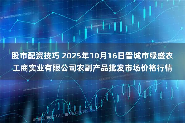 股市配资技巧 2025年10月16日晋城市绿盛农工商实业有限公司农副产品批发市场价格行情