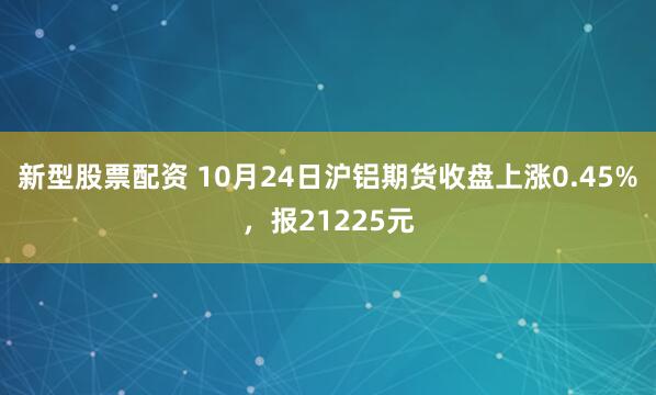 新型股票配资 10月24日沪铝期货收盘上涨0.45%，报21225元