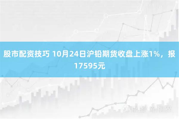 股市配资技巧 10月24日沪铅期货收盘上涨1%，报17595元