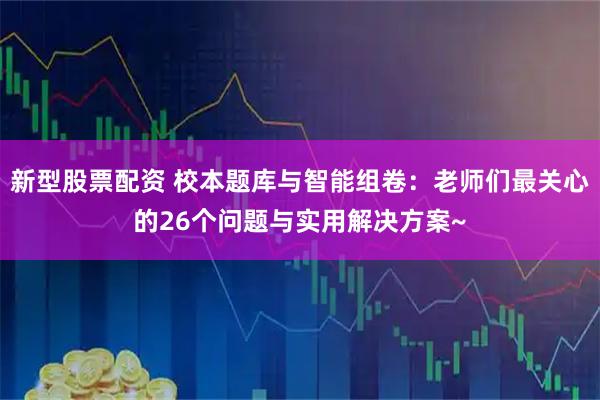 新型股票配资 校本题库与智能组卷：老师们最关心的26个问题与实用解决方案~
