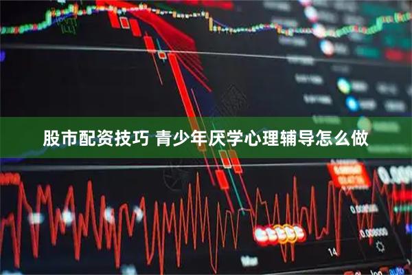 股市配资技巧 青少年厌学心理辅导怎么做