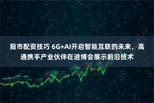股市配资技巧 6G+AI开启智能互联的未来，高通携手产业伙伴在进博会展示前沿技术