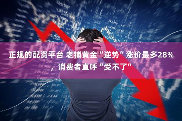 正规的配资平台 老铺黄金“逆势”涨价最多28%，消费者直呼“受不了”