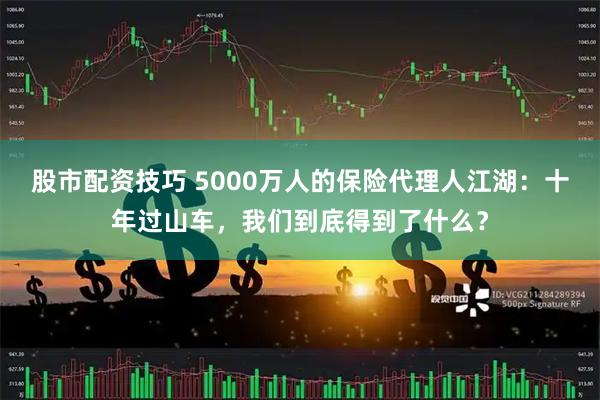 股市配资技巧 5000万人的保险代理人江湖：十年过山车，我们到底得到了什么？