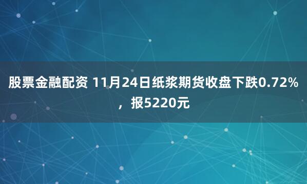 股票金融配资 11月24日纸浆期货收盘下跌0.72%，报5220元