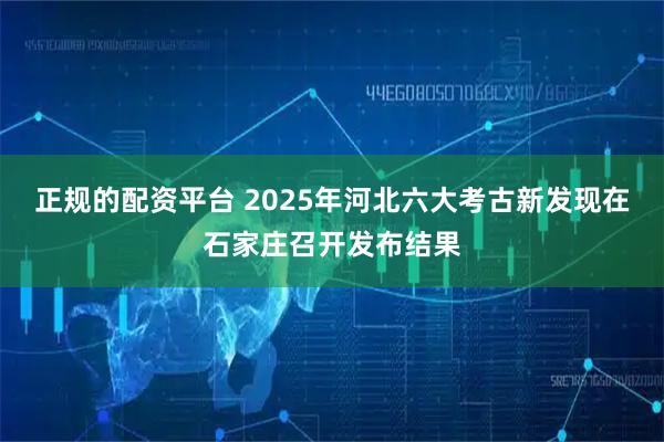 正规的配资平台 2025年河北六大考古新发现在石家庄召开发布结果