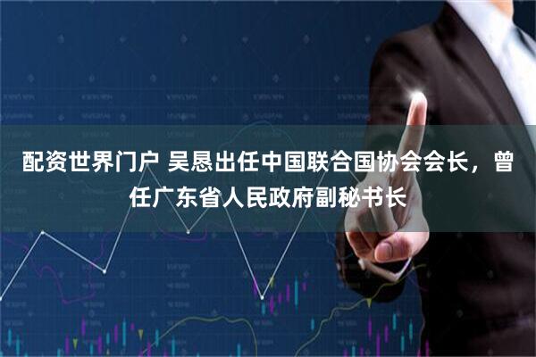 配资世界门户 吴恳出任中国联合国协会会长，曾任广东省人民政府副秘书长