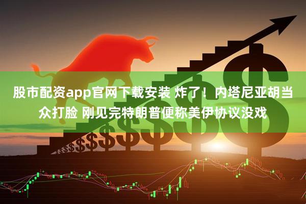 股市配资app官网下载安装 炸了！内塔尼亚胡当众打脸 刚见完特朗普便称美伊协议没戏
