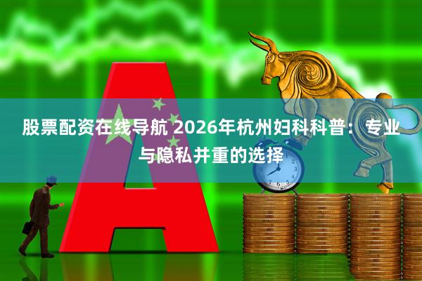 股票配资在线导航 2026年杭州妇科科普：专业与隐私并重的选择