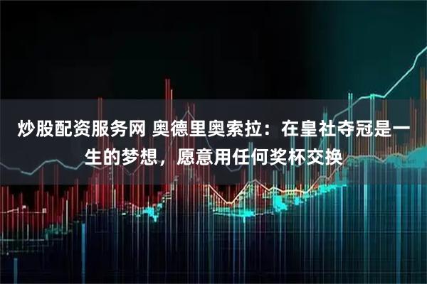 炒股配资服务网 奥德里奥索拉：在皇社夺冠是一生的梦想，愿意用任何奖杯交换