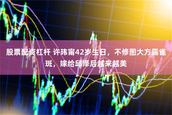 股票配资杠杆 许玮甯42岁生日，不修图大方露雀斑，嫁给邱泽后越来越美