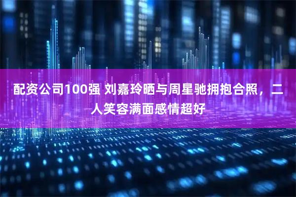 配资公司100强 刘嘉玲晒与周星驰拥抱合照，二人笑容满面感情超好