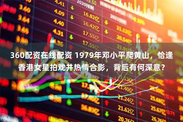 360配资在线配资 1979年邓小平爬黄山，恰逢香港女星拍戏并热情合影，背后有何深意？